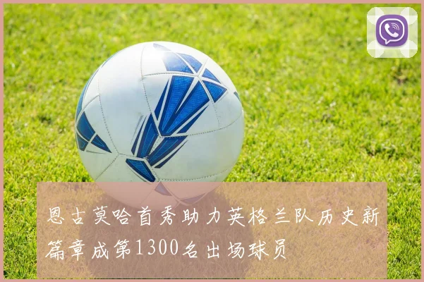 恩古莫哈首秀助力英格兰队历史新篇章成第1300名出场球员