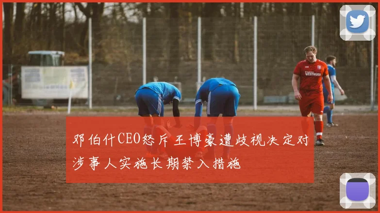 邓伯什CEO怒斥王博豪遭歧视决定对涉事人实施长期禁入措施