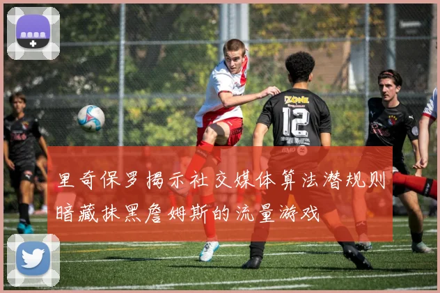 里奇保罗揭示社交媒体算法潜规则暗藏抹黑詹姆斯的流量游戏