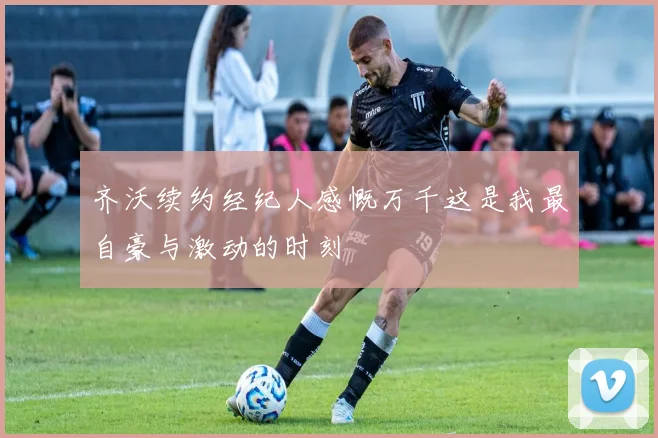 齐沃续约经纪人感慨万千这是我最自豪与激动的时刻