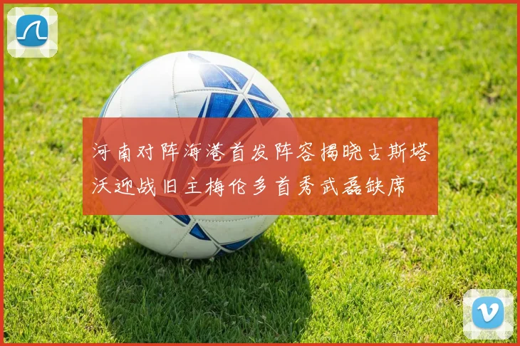 河南对阵海港首发阵容揭晓古斯塔沃迎战旧主梅伦多首秀武磊缺席