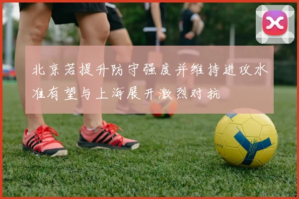 北京若提升防守强度并维持进攻水准有望与上海展开激烈对抗