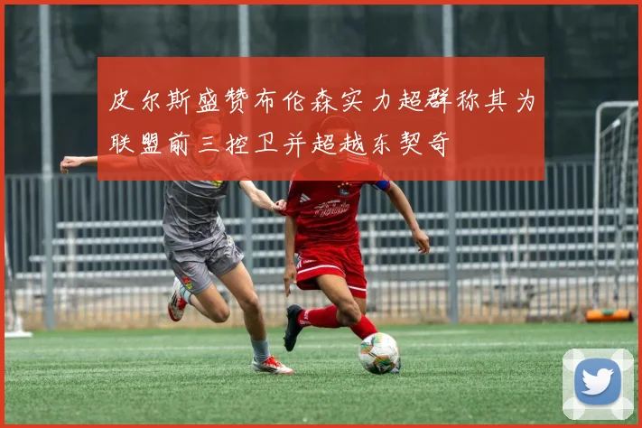 皮尔斯盛赞布伦森实力超群称其为联盟前三控卫并超越东契奇
