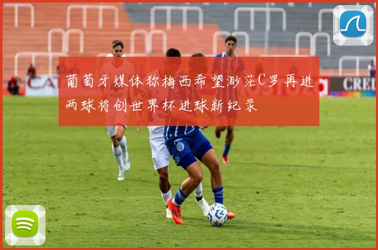 葡萄牙媒体称梅西希望渺茫C罗再进两球将创世界杯进球新纪录