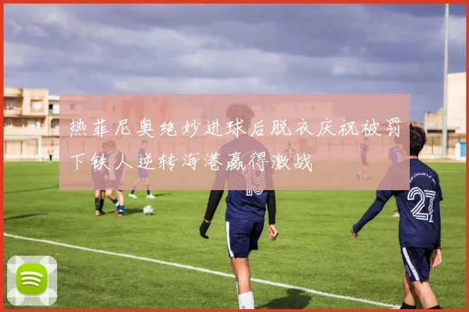 热菲尼奥绝妙进球后脱衣庆祝被罚下铁人逆转海港赢得激战