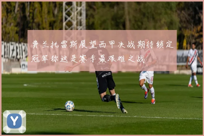 费兰托雷斯展望西甲决战期待锁定冠军称这是赛季最艰难之战