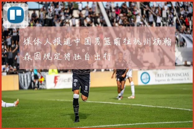 媒体人报道中国男篮前往杭州杨瀚森因规定将独自出行