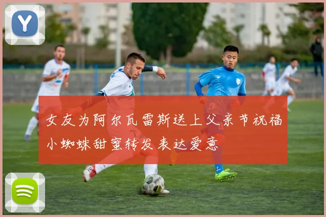 女友为阿尔瓦雷斯送上父亲节祝福小蜘蛛甜蜜转发表达爱意