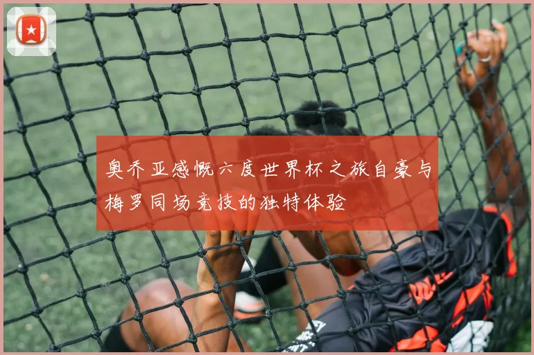 奥乔亚感慨六度世界杯之旅自豪与梅罗同场竞技的独特体验