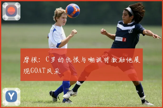 摩根：C罗的仇恨与嘲讽将激励他展现GOAT风采