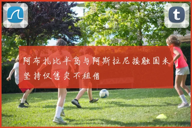 阿布扎比半岛与阿斯拉尼接触国米坚持仅售卖不租借