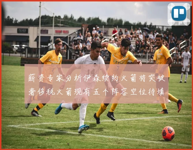 薪资专家分析伊森续约火箭将突破奢侈税火箭现有五个阵容空位待填补