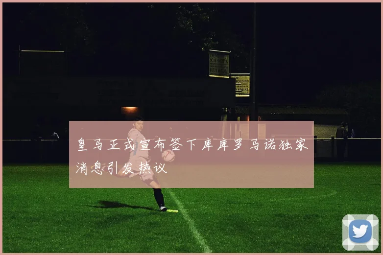 皇马正式宣布签下库库罗马诺独家消息引发热议