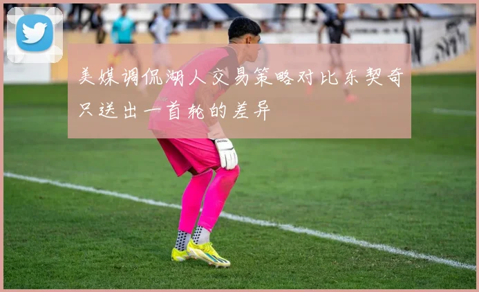 美媒调侃湖人交易策略对比东契奇只送出一首轮的差异