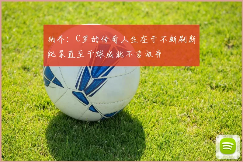 纳乔：C罗的传奇人生在于不断刷新纪录直至千球成就不言放弃