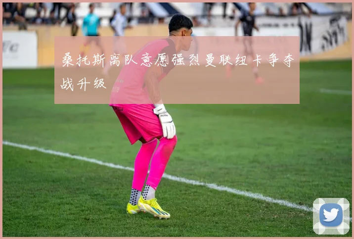 桑托斯离队意愿强烈曼联纽卡争夺战升级