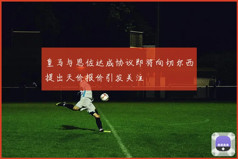 皇马与恩佐达成协议即将向切尔西提出天价报价引发关注