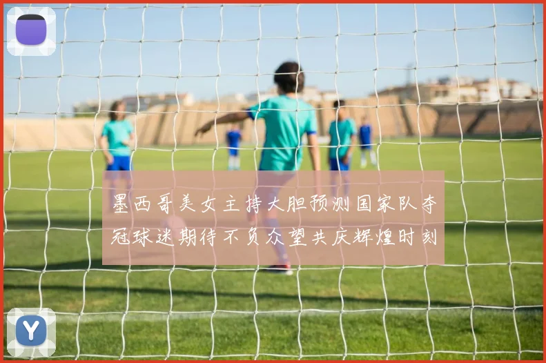 墨西哥美女主持大胆预测国家队夺冠球迷期待不负众望共庆辉煌时刻