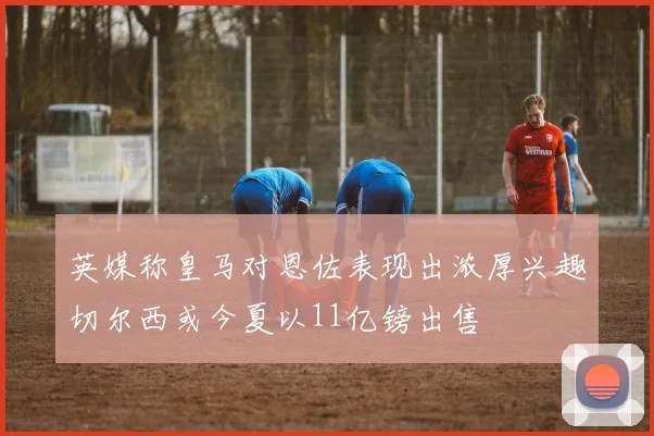 英媒称皇马对恩佐表现出浓厚兴趣切尔西或今夏以11亿镑出售