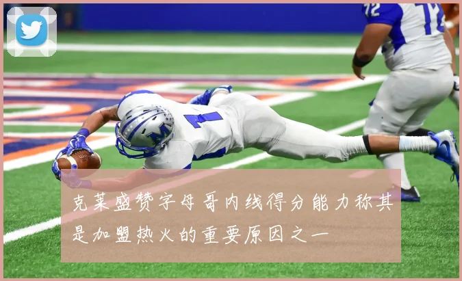 克莱盛赞字母哥内线得分能力称其是加盟热火的重要原因之一